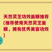 天然灵芝功效面膜推荐(推荐使用天然灵芝面膜，拥有优秀美容功效)