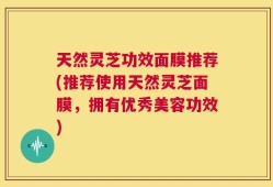 天然灵芝功效面膜推荐(推荐使用天然灵芝面膜，拥有优秀美容功效)