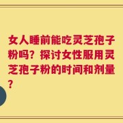 女人睡前能吃灵芝孢子粉吗？探讨女性服用灵芝孢子粉的时间和剂量？