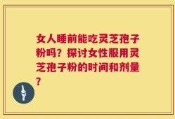 女人睡前能吃灵芝孢子粉吗？探讨女性服用灵芝孢子粉的时间和剂量？