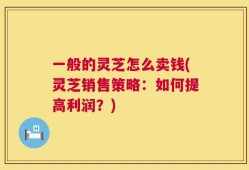一般的灵芝怎么卖钱(灵芝销售策略：如何提高利润？)