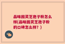 品味园灵芝孢子粉怎么样(品味园灵芝孢子粉的口碑怎么样？)