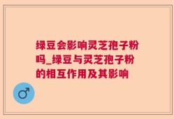 绿豆会影响灵芝孢子粉吗_绿豆与灵芝孢子粉的相互作用及其影响