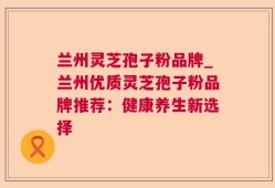 兰州灵芝孢子粉品牌_兰州优质灵芝孢子粉品牌推荐：健康养生新选择