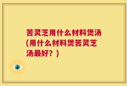 苦灵芝用什么材料煲汤(用什么材料煲苦灵芝汤最好？)