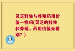 灵芝野生与养殖药用价值一样吗(灵芝的野生和养殖，药用价值无差别？)
