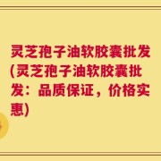 灵芝孢子油软胶囊批发(灵芝孢子油软胶囊批发：品质保证，价格实惠)
