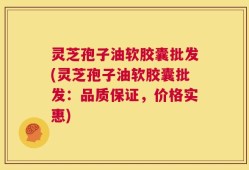 灵芝孢子油软胶囊批发(灵芝孢子油软胶囊批发：品质保证，价格实惠)