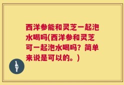 西洋参能和灵芝一起泡水喝吗(西洋参和灵芝可一起泡水喝吗？简单来说是可以的。)