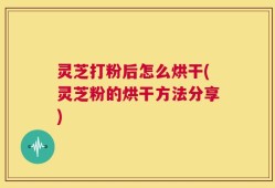 灵芝打粉后怎么烘干(灵芝粉的烘干方法分享)