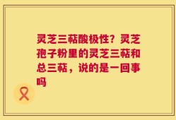 灵芝三萜酸极性？灵芝孢子粉里的灵芝三萜和总三萜，说的是一回事吗