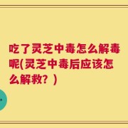 吃了灵芝中毒怎么解毒呢(灵芝中毒后应该怎么解救？)