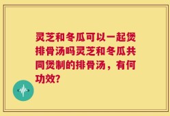 灵芝和冬瓜可以一起煲排骨汤吗灵芝和冬瓜共同煲制的排骨汤，有何功效？