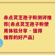 赤点灵芝孢子粉测评推荐(赤点灵芝孢子粉使用体验分享 - 值得推荐的好产品)