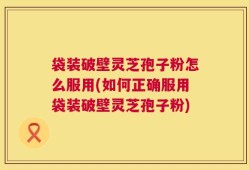 袋装破壁灵芝孢子粉怎么服用(如何正确服用袋装破壁灵芝孢子粉)