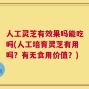 人工灵芝有效果吗能吃吗(人工培育灵芝有用吗？有无食用价值？)