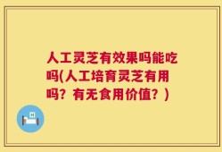 人工灵芝有效果吗能吃吗(人工培育灵芝有用吗？有无食用价值？)