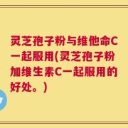 灵芝孢子粉与维他命C一起服用(灵芝孢子粉加维生素C一起服用的好处。)