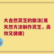 大自然灵芝的做法(用天然方法制作灵芝，高效又健康)