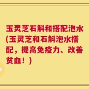 玉灵芝石斛和搭配泡水(玉灵芝和石斛泡水搭配，提高免疫力、改善贫血！)