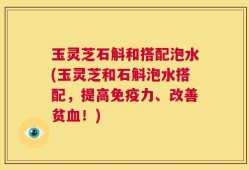 玉灵芝石斛和搭配泡水(玉灵芝和石斛泡水搭配，提高免疫力、改善贫血！)