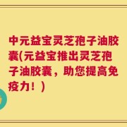 中元益宝灵芝孢子油胶囊(元益宝推出灵芝孢子油胶囊，助您提高免疫力！)