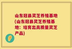 山东冠县灵芝养殖基地(山东冠县灵芝养殖基地：培育出高质量灵芝产品)