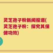 灵芝孢子粉新闻报道(灵芝孢子粉：探究其保健功效)