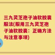 三九灵芝孢子油软胶囊服法(服用三九灵芝孢子油软胶囊：正确方法与注意事项)