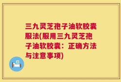 三九灵芝孢子油软胶囊服法(服用三九灵芝孢子油软胶囊：正确方法与注意事项)