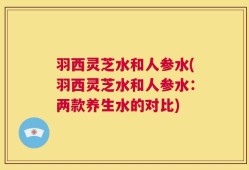 羽西灵芝水和人参水(羽西灵芝水和人参水：两款养生水的对比)