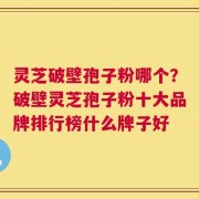 灵芝破壁孢子粉哪个？破壁灵芝孢子粉十大品牌排行榜什么牌子好