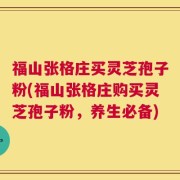 福山张格庄买灵芝孢子粉(福山张格庄购买灵芝孢子粉，养生必备)