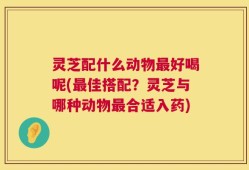 灵芝配什么动物最好喝呢(最佳搭配？灵芝与哪种动物最合适入药)