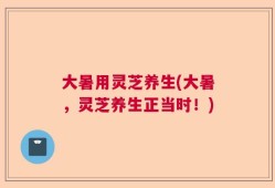 大暑用灵芝养生(大暑，灵芝养生正当时！)