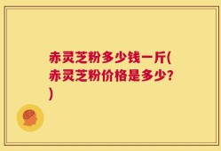赤灵芝粉多少钱一斤(赤灵芝粉价格是多少？)