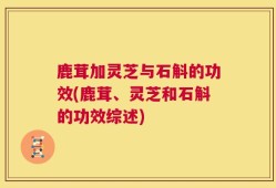 鹿茸加灵芝与石斛的功效(鹿茸、灵芝和石斛的功效综述)