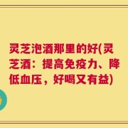 灵芝泡酒那里的好(灵芝酒：提高免疫力、降低血压，好喝又有益)