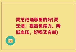 灵芝泡酒那里的好(灵芝酒：提高免疫力、降低血压，好喝又有益)