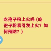 吃孢子粉上火吗 (吃孢子粉易引发上火？如何预防？)