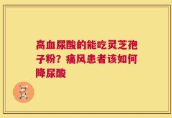 高血尿酸的能吃灵芝孢子粉？痛风患者该如何降尿酸