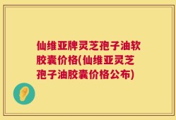 仙维亚牌灵芝孢子油软胶囊价格(仙维亚灵芝孢子油胶囊价格公布)