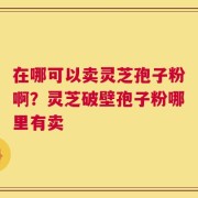 在哪可以卖灵芝孢子粉啊？灵芝破壁孢子粉哪里有卖