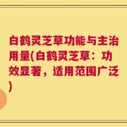 白鹤灵芝草功能与主治用量(白鹤灵芝草：功效显著，适用范围广泛)