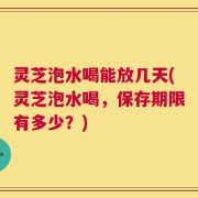 灵芝泡水喝能放几天(灵芝泡水喝，保存期限有多少？)