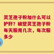 灵芝孢子粉加什么可以护肝？破壁灵芝孢子粉每天服用几次，每次服多少