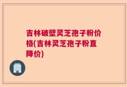 吉林破壁灵芝孢子粉价格(吉林灵芝孢子粉直降价)