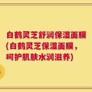 白鹤灵芝舒润保湿面膜(白鹤灵芝保湿面膜，呵护肌肤水润滋养)