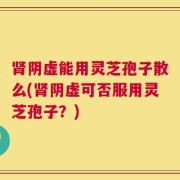 肾阴虚能用灵芝孢子散么(肾阴虚可否服用灵芝孢子？)