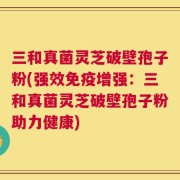三和真菌灵芝破壁孢子粉(强效免疫增强：三和真菌灵芝破壁孢子粉助力健康)